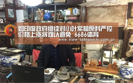 如印度政府继续对小叶紫檀原料严控价格上涨将难以避免_6686体育(图1) 6686体育